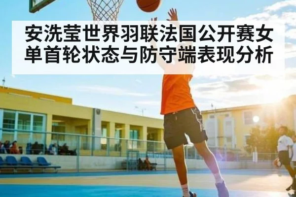 安洗莹世界羽联法国公开赛女单首轮状态与防守端表现分析 | BD Sports App