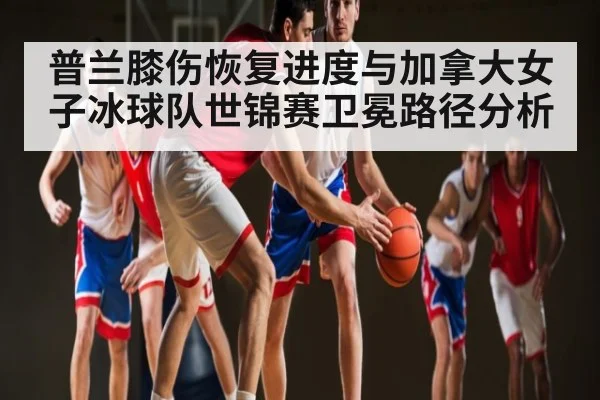 普兰膝伤恢复进度与加拿大女子冰球队世锦赛卫冕路径分析